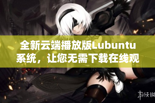 全新云端播放版Lubuntu系統(tǒng)，讓您無需下載在線觀看，輕松體驗(yàn)操作系統(tǒng)