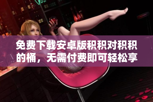 免費(fèi)下載安卓版積積對(duì)積積的桶，無(wú)需付費(fèi)即可輕松享受益智樂(lè)趣！