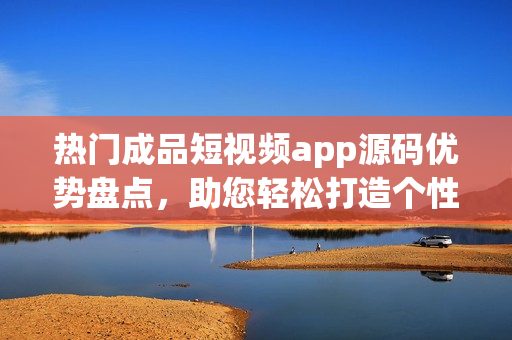 熱門成品短視頻app源碼優(yōu)勢盤點，助您輕松打造個性化應(yīng)用