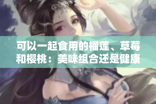 可以一起食用的榴蓮、草莓和櫻桃：美味組合還是健康搭配？