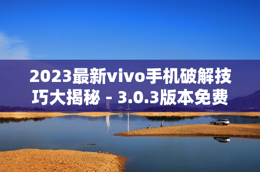 2023最新vivo手機破解技巧大揭秘 - 3.0.3版本免費全攻略