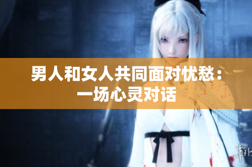 男人和女人共同面對(duì)憂愁：一場(chǎng)心靈對(duì)話