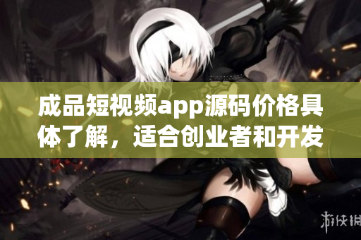 成品短視頻app源碼價(jià)格具體了解，適合創(chuàng)業(yè)者和開發(fā)者