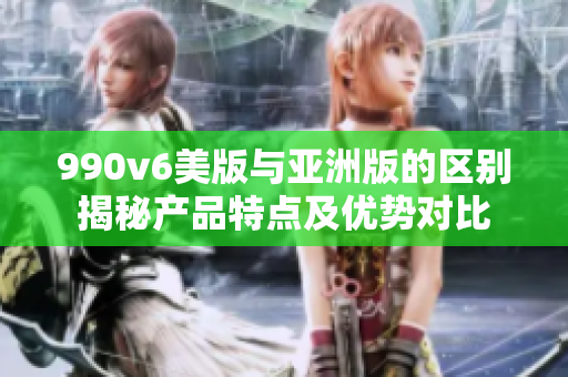 990v6美版與亞洲版的區(qū)別揭秘產(chǎn)品特點及優(yōu)勢對比