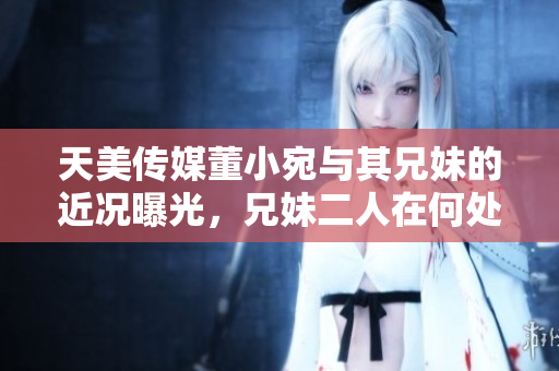 天美傳媒董小宛與其兄妹的近況曝光，兄妹二人在何處發(fā)展？