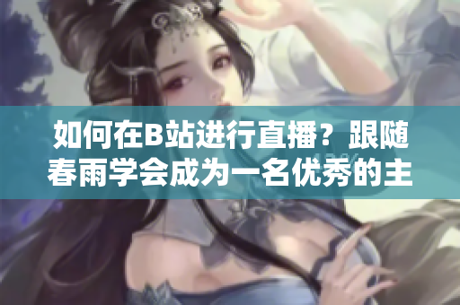 如何在B站進行直播？跟隨春雨學會成為一名優(yōu)秀的主播