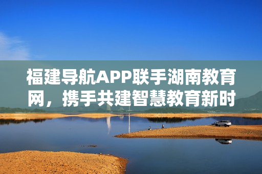 福建導航APP聯(lián)手湖南教育網(wǎng)，攜手共建智慧教育新時代