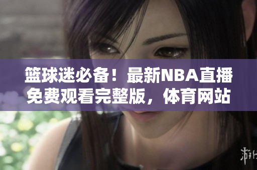 籃球迷必備！最新NBA直播免費觀看完整版，體育網(wǎng)站nbaoffice68專享精彩賽事