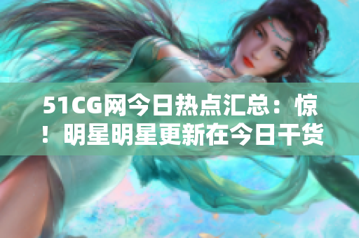 51CG網(wǎng)今日熱點匯總：驚！明星明星更新在今日干貨盤點
