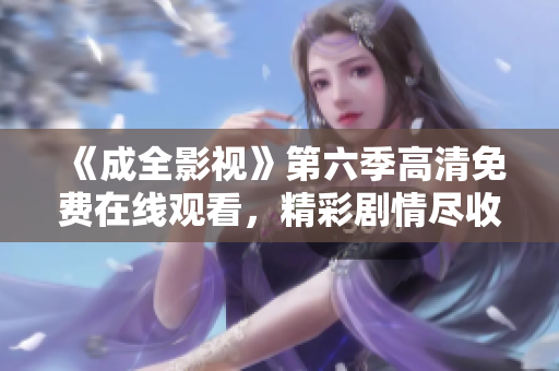 《成全影視》第六季高清免費在線觀看，精彩劇情盡收眼底