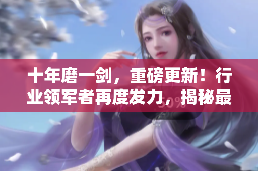 十年磨一劍，重磅更新！行業(yè)領(lǐng)軍者再度發(fā)力，揭秘最新行業(yè)趨勢(shì)和創(chuàng)新發(fā)展路徑