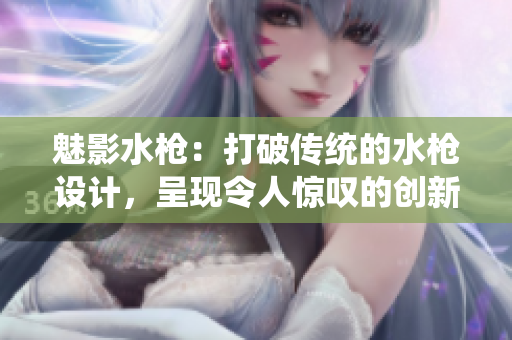 魅影水槍：打破傳統(tǒng)的水槍設計，呈現(xiàn)令人驚嘆的創(chuàng)新水槍體驗