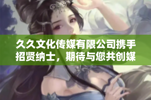 久久文化傳媒有限公司攜手招賢納士，期待與您共創(chuàng)媒體新篇章