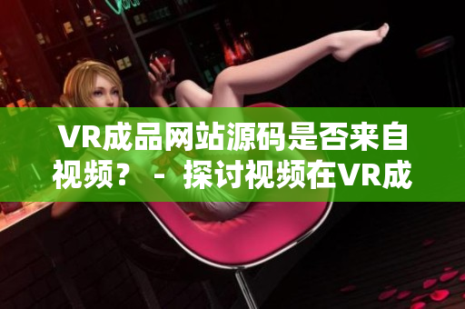 VR成品網(wǎng)站源碼是否來自視頻？ -  探討視頻在VR成品網(wǎng)站源碼中的作用