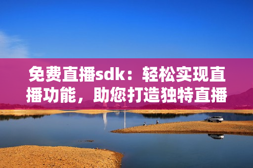 免費直播sdk：輕松實現(xiàn)直播功能，助您打造獨特直播體驗!