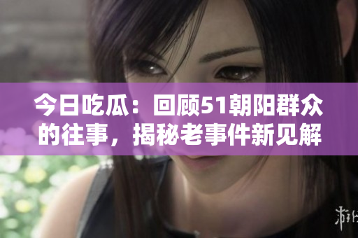 今日吃瓜：回顧51朝陽(yáng)群眾的往事，揭秘老事件新見(jiàn)解