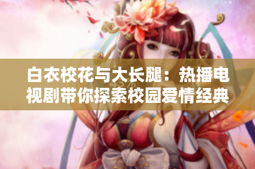 白衣?；ㄅc大長(zhǎng)腿：熱播電視劇帶你探索校園愛(ài)情經(jīng)典