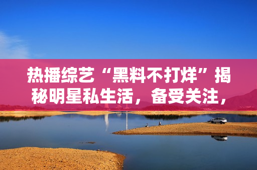 熱播綜藝“黑料不打烊”揭秘明星私生活，備受關(guān)注，精彩瓜點(diǎn)繼續(xù)延伸