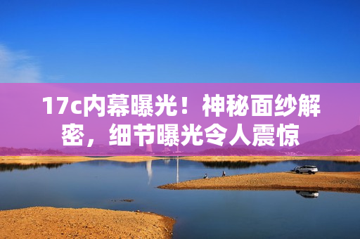 17c內(nèi)幕曝光！神秘面紗解密，細(xì)節(jié)曝光令人震驚