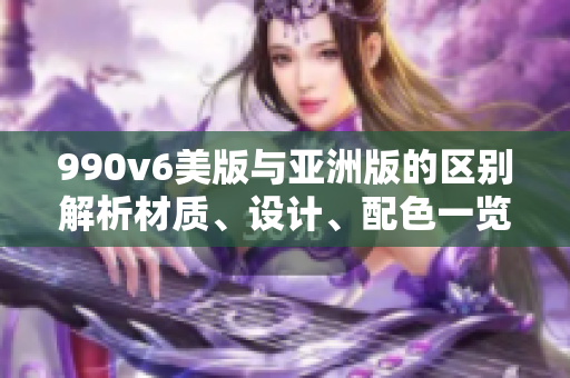 990v6美版與亞洲版的區(qū)別解析材質(zhì)、設(shè)計(jì)、配色一覽