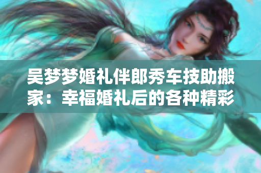 吳夢(mèng)夢(mèng)婚禮伴郎秀車技助搬家：幸福婚禮后的各種精彩分享