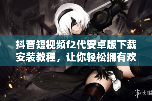 抖音短視頻f2代安卓版下載安裝教程，讓你輕松擁有歡樂互動(dòng)空間