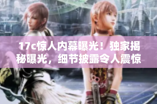 17c驚人內(nèi)幕曝光！獨(dú)家揭秘曝光，細(xì)節(jié)披露令人震驚