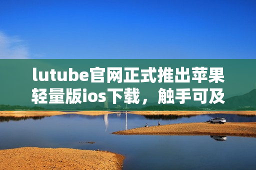 lutube官網(wǎng)正式推出蘋果輕量版ios下載，觸手可及的視頻娛樂享受