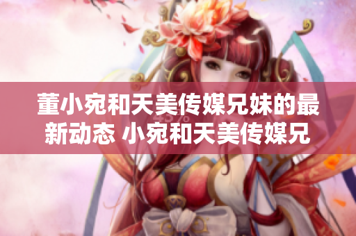 董小宛和天美傳媒兄妹的最新動(dòng)態(tài) 小宛和天美傳媒兄妹身處何地在干什么？