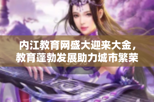 內(nèi)江教育網(wǎng)盛大迎來大金，教育蓬勃發(fā)展助力城市繁榮