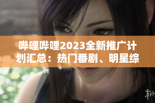 嗶哩嗶哩2023全新推廣計劃匯總：熱門番劇、明星綜藝、精彩電影等全覆蓋