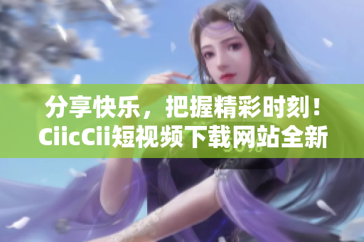 分享快樂，把握精彩時(shí)刻！CiicCii短視頻下載網(wǎng)站全新上線，輕松暢享精彩內(nèi)容