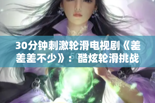 30分鐘刺激輪滑電視劇《差差差不少》：酷炫輪滑挑戰(zhàn)全城，夢想加速前行