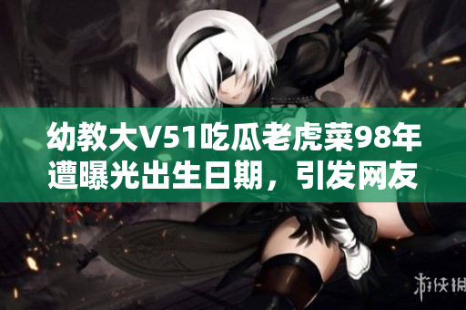 幼教大V51吃瓜老虎菜98年遭曝光出生日期，引發(fā)網(wǎng)友熱議