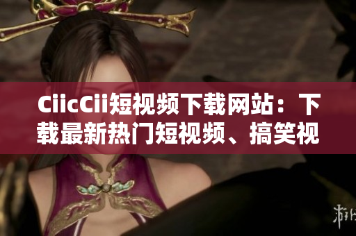 CiicCii短視頻下載網(wǎng)站：下載最新熱門短視頻、搞笑視頻大全