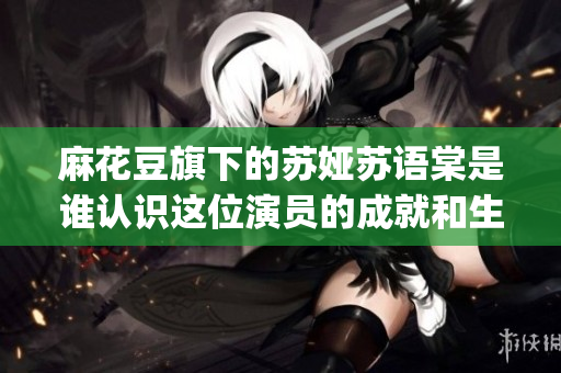 麻花豆旗下的蘇婭蘇語棠是誰認(rèn)識這位演員的成就和生活ElementsBy蘇婭蘇語棠