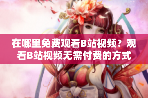 在哪里免費觀看B站視頻？觀看B站視頻無需付費的方式有幾種？