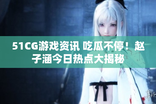 51CG游戲資訊 吃瓜不停！趙子涵今日熱點大揭秘