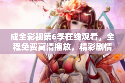成全影視第6季在線觀看，全程免費高清播放，精彩劇情盡在成全影視平臺
