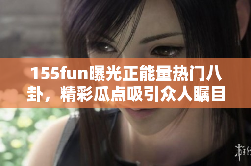 155fun曝光正能量熱門八卦，精彩瓜點吸引眾人矚目