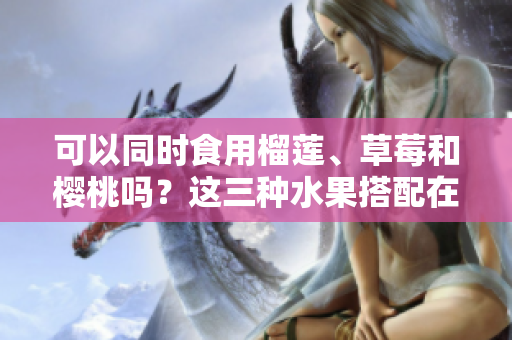可以同時食用榴蓮、草莓和櫻桃嗎？這三種水果搭配在一起會有什么效果？