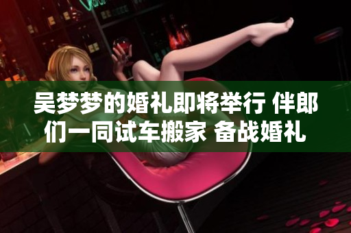 吳夢夢的婚禮即將舉行 伴郎們一同試車搬家 備戰(zhàn)婚禮大事笑容滿面