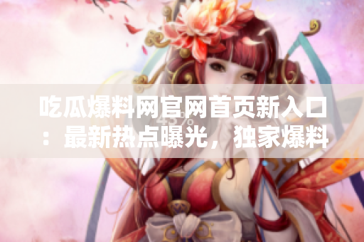 吃瓜爆料網(wǎng)官網(wǎng)首頁新入口：最新熱點曝光，獨家爆料精彩呈現(xiàn)