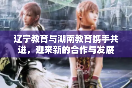遼寧教育與湖南教育攜手共進，迎來新的合作與發(fā)展