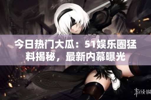 今日熱門(mén)大瓜：51娛樂(lè)圈猛料揭秘，最新內(nèi)幕曝光