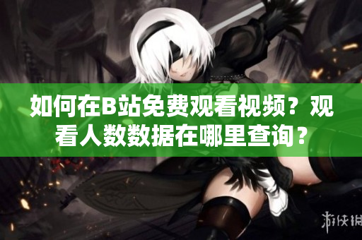 如何在B站免費(fèi)觀看視頻？觀看人數(shù)數(shù)據(jù)在哪里查詢？