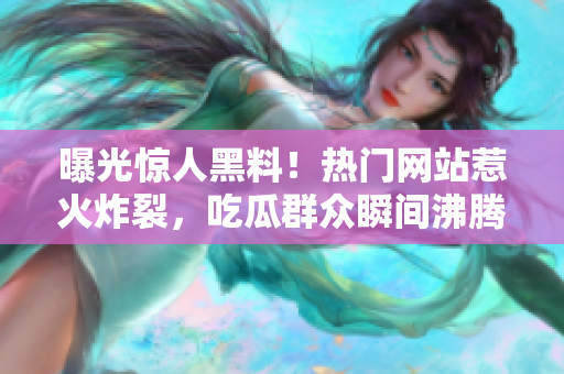 曝光驚人黑料！熱門網(wǎng)站惹火炸裂，吃瓜群眾瞬間沸騰