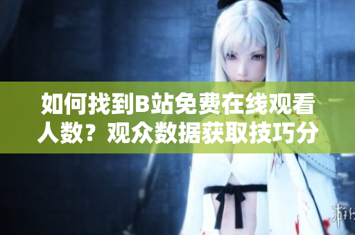 如何找到B站免費(fèi)在線觀看人數(shù)？觀眾數(shù)據(jù)獲取技巧分享