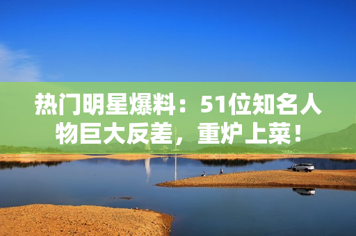 熱門明星爆料：51位知名人物巨大反差，重爐上菜！