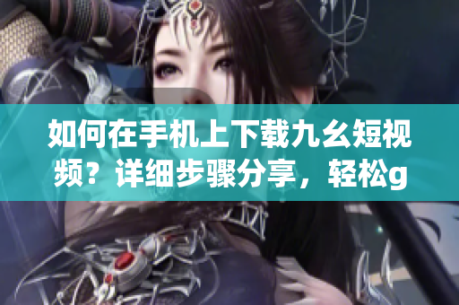 如何在手機(jī)上下載九幺短視頻？詳細(xì)步驟分享，輕松get！